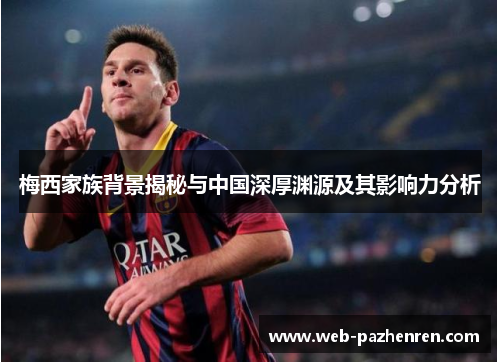 梅西家族背景揭秘与中国深厚渊源及其影响力分析