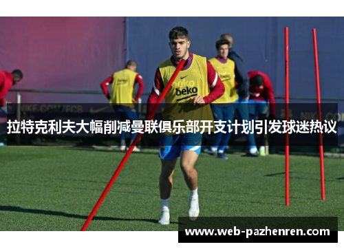 拉特克利夫大幅削减曼联俱乐部开支计划引发球迷热议