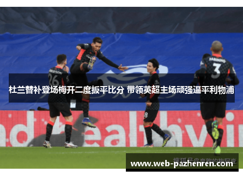 杜兰替补登场梅开二度扳平比分 带领英超主场顽强逼平利物浦